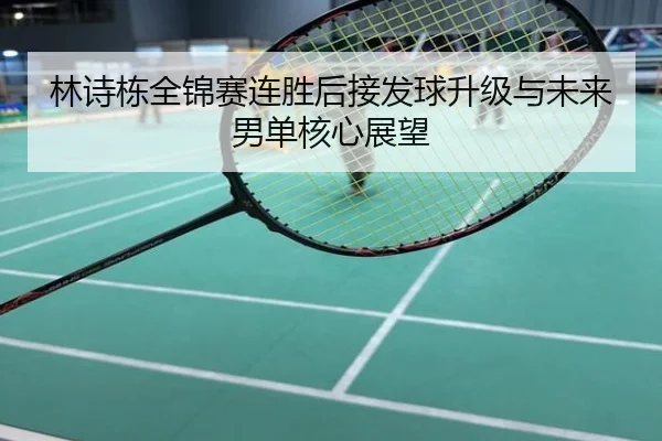 林诗栋全锦赛连胜后接发球升级与未来男单核心展望