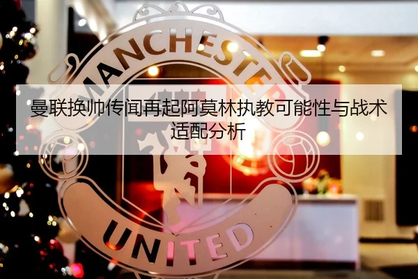 曼联换帅传闻再起阿莫林执教可能性与战术适配分析