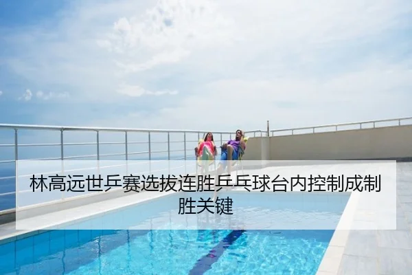 林高远世乒赛选拔连胜乒乓球台内控制成制胜关键