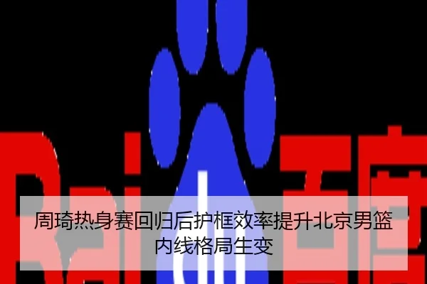 周琦热身赛回归后护框效率提升北京男篮内线格局生变